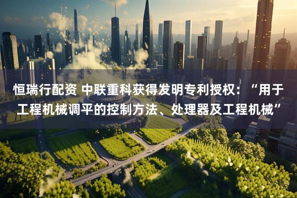 恒瑞行配资 中联重科获得发明专利授权：“用于工程机械调平的控制方法、处理器及工程机械”