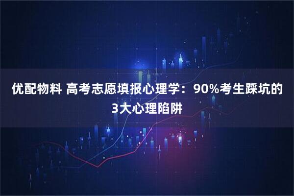 优配物料 高考志愿填报心理学：90%考生踩坑的3大心理陷阱