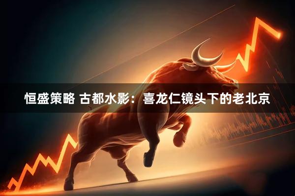 恒盛策略 古都水影：喜龙仁镜头下的老北京