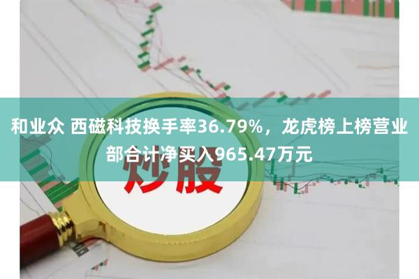 和业众 西磁科技换手率36.79%，龙虎榜上榜营业部合计净买入965.47万元