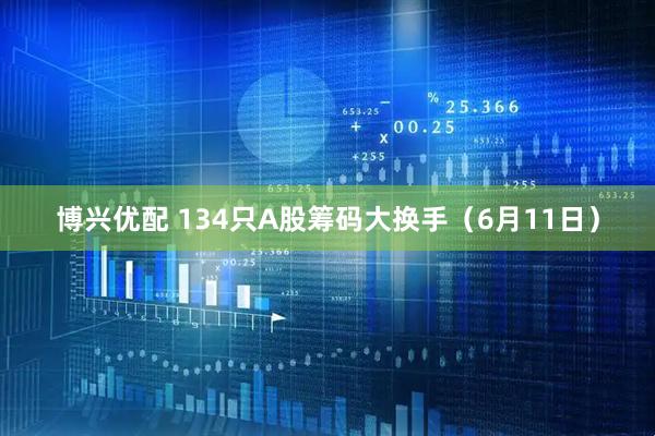 博兴优配 134只A股筹码大换手（6月11日）