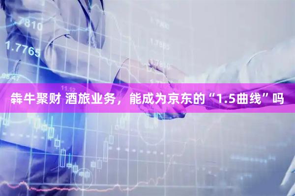 犇牛聚财 酒旅业务，能成为京东的“1.5曲线”吗