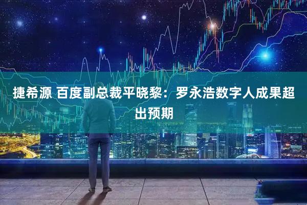捷希源 百度副总裁平晓黎：罗永浩数字人成果超出预期