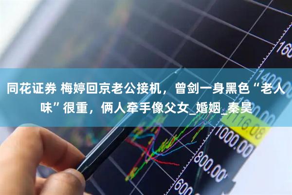 同花证券 梅婷回京老公接机，曾剑一身黑色“老人味”很重，俩人牵手像父女_婚姻_秦昊