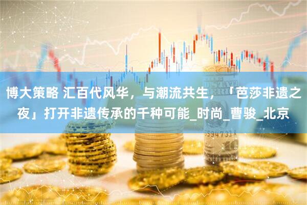 博大策略 汇百代风华，与潮流共生，「芭莎非遗之夜」打开非遗传承的千种可能_时尚_曹骏_北京