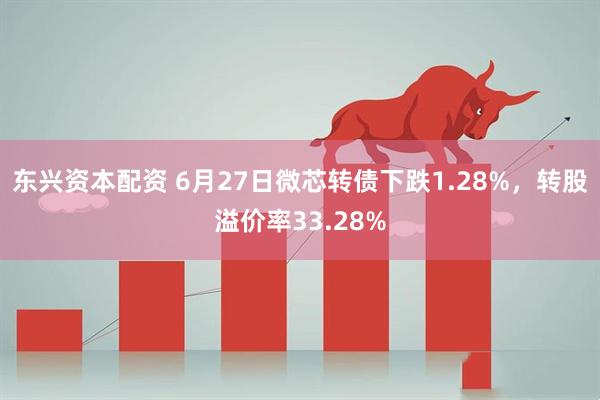 东兴资本配资 6月27日微芯转债下跌1.28%，转股溢价率33.28%