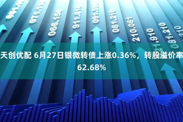 天创优配 6月27日银微转债上涨0.36%，转股溢价率62.68%
