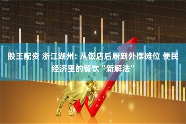 股王配资 浙江湖州: 从饭店后厨到外摆摊位 便民经济里的餐饮“新解法”