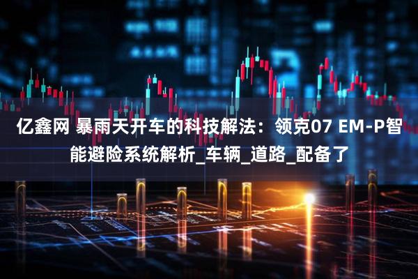 亿鑫网 暴雨天开车的科技解法：领克07 EM-P智能避险系统解析_车辆_道路_配备了