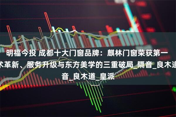 明福今投 成都十大门窗品牌：麒林门窗荣获第一 ——技术革新、服务升级与东方美学的三重破局_隔音_良木道_皇派
