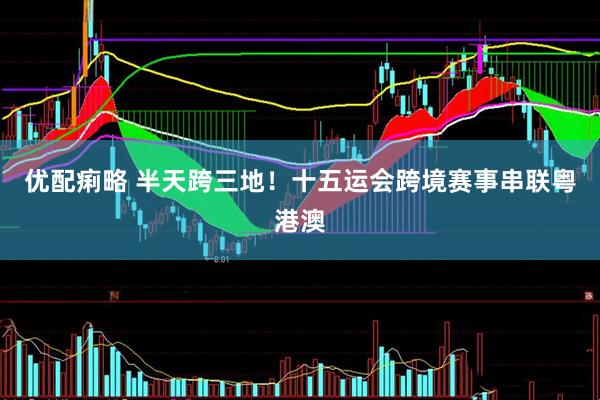 优配痢略 半天跨三地！十五运会跨境赛事串联粤港澳