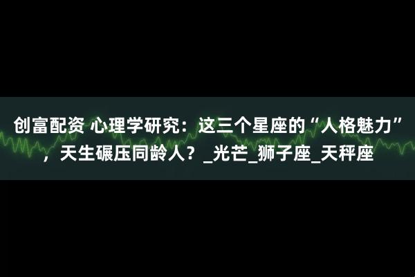 创富配资 心理学研究：这三个星座的“人格魅力”，天生碾压同龄人？_光芒_狮子座_天秤座