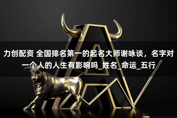 力创配资 全国排名第一的起名大师谢咏谈，名字对一个人的人生有影响吗_姓名_命运_五行