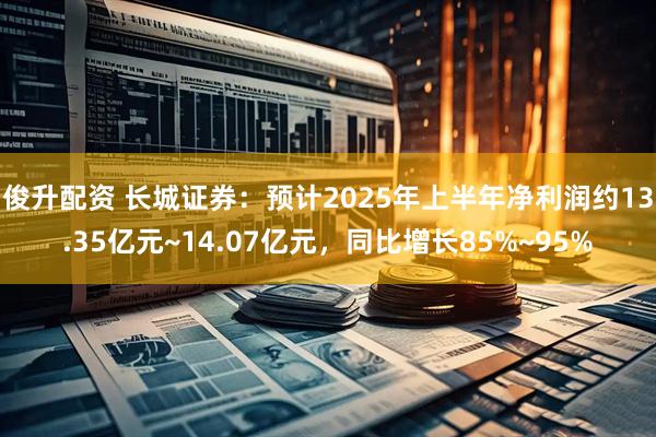 俊升配资 长城证券：预计2025年上半年净利润约13.35亿元~14.07亿元，同比增长85%~95%