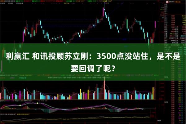 利赢汇 和讯投顾苏立刚：3500点没站住，是不是要回调了呢？