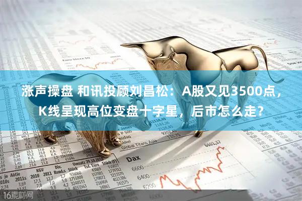 涨声操盘 和讯投顾刘昌松：A股又见3500点，K线呈现高位变盘十字星，后市怎么走？