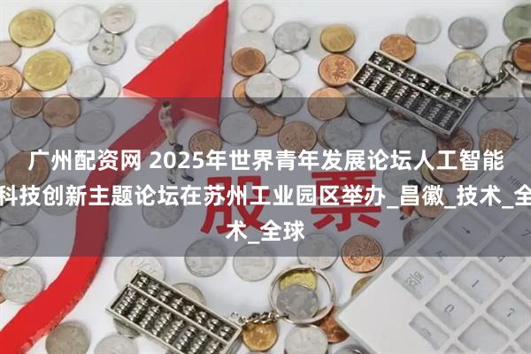 广州配资网 2025年世界青年发展论坛人工智能与科技创新主题论坛在苏州工业园区举办_昌徽_技术_全球