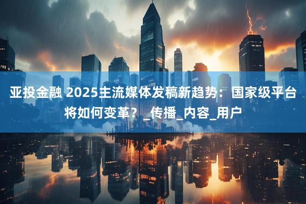 亚投金融 2025主流媒体发稿新趋势：国家级平台将如何变革？_传播_内容_用户