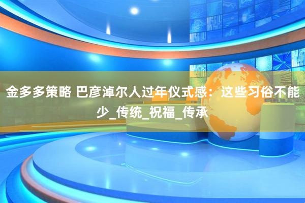 金多多策略 巴彦淖尔人过年仪式感：这些习俗不能少_传统_祝福_传承