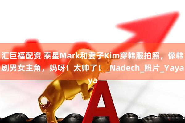 汇巨福配资 泰星Mark和妻子Kim穿韩服拍照，像韩剧男女主角，妈呀！太帅了！_Nadech_照片_Yaya