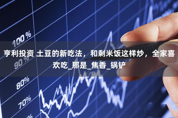 亨利投资 土豆的新吃法，和剩米饭这样炒，全家喜欢吃_那是_焦香_锅铲