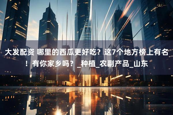 大发配资 哪里的西瓜更好吃？这7个地方榜上有名！有你家乡吗？_种植_农副产品_山东
