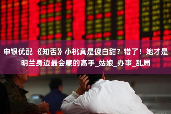 申银优配 《知否》小桃真是傻白甜？错了！她才是明兰身边最会藏的高手_姑娘_办事_乱局