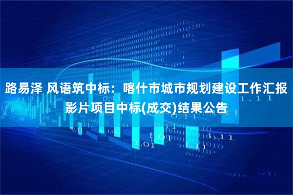 路易泽 风语筑中标：喀什市城市规划建设工作汇报影片项目中标(成交)结果公告