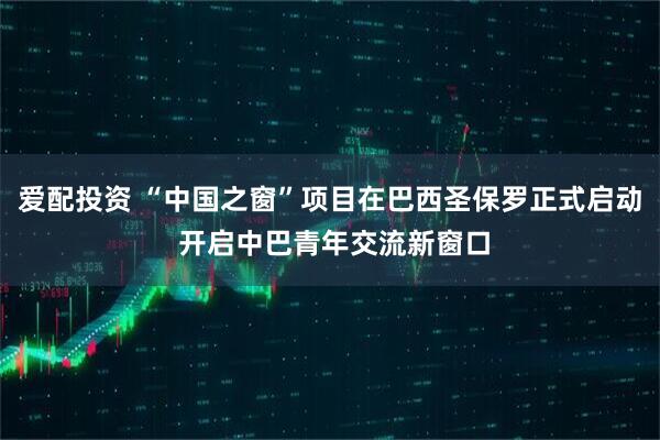 爱配投资 “中国之窗”项目在巴西圣保罗正式启动 开启中巴青年交流新窗口