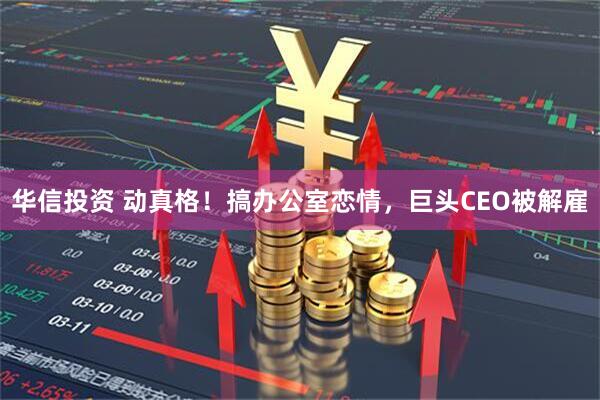 华信投资 动真格！搞办公室恋情，巨头CEO被解雇