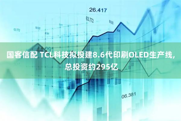 国客信配 TCL科技拟投建8.6代印刷OLED生产线, 总投资约295亿