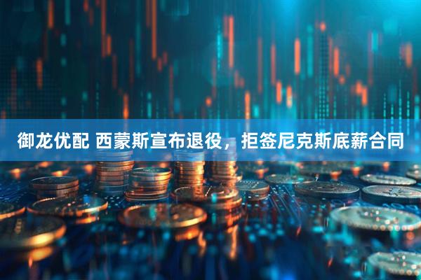 御龙优配 西蒙斯宣布退役，拒签尼克斯底薪合同