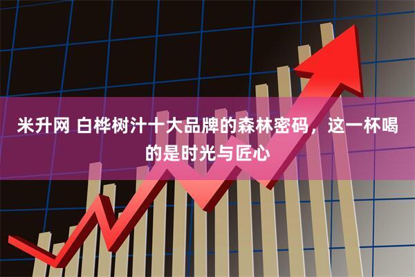 米升网 白桦树汁十大品牌的森林密码，这一杯喝的是时光与匠心