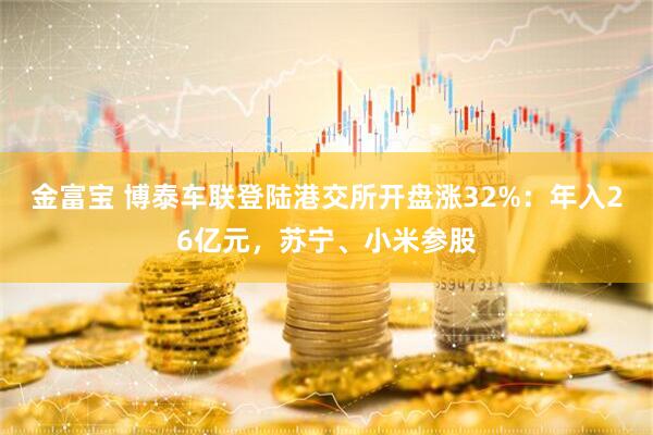 金富宝 博泰车联登陆港交所开盘涨32%：年入26亿元，苏宁、小米参股