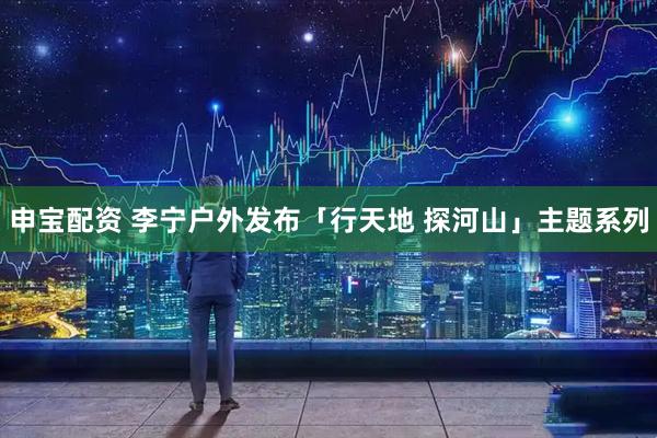 申宝配资 李宁户外发布「行天地 探河山」主题系列