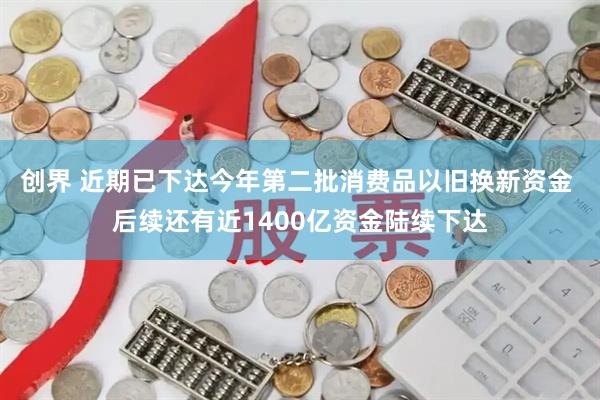 创界 近期已下达今年第二批消费品以旧换新资金 后续还有近1400亿资金陆续下达