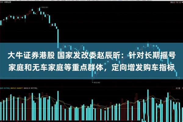 大牛证券港股 国家发改委赵辰昕：针对长期摇号家庭和无车家庭等重点群体，定向增发购车指标