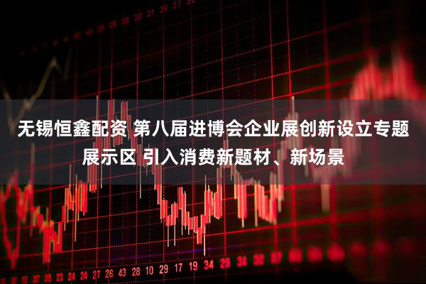 无锡恒鑫配资 第八届进博会企业展创新设立专题展示区 引入消费新题材、新场景