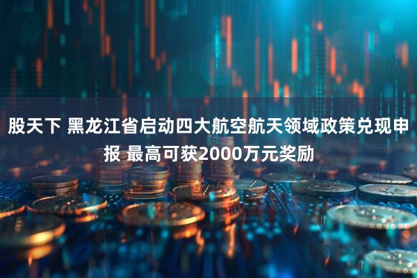 股天下 黑龙江省启动四大航空航天领域政策兑现申报 最高可获2000万元奖励