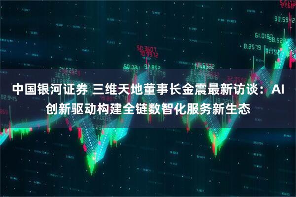 中国银河证券 三维天地董事长金震最新访谈：AI创新驱动构建全链数智化服务新生态