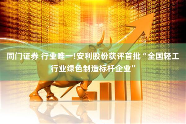 同门证券 行业唯一!安利股份获评首批“全国轻工行业绿色制造标杆企业”