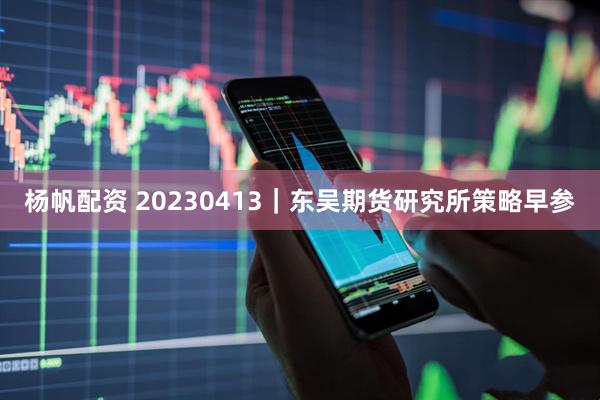 杨帆配资 20230413｜东吴期货研究所策略早参