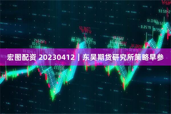 宏图配资 20230412｜东吴期货研究所策略早参