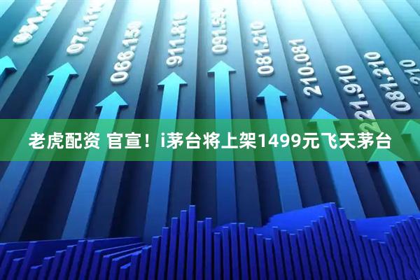 老虎配资 官宣！i茅台将上架1499元飞天茅台