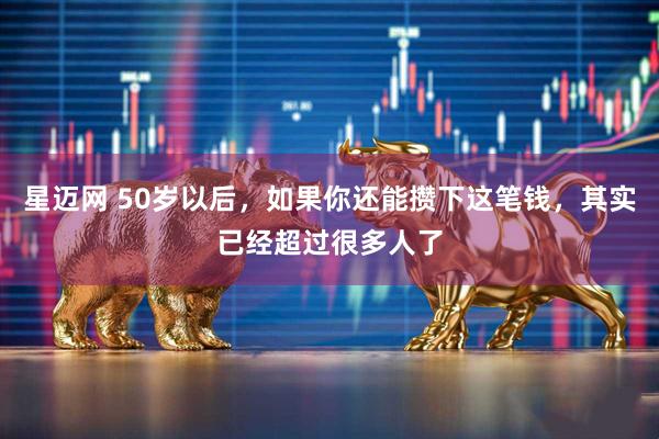 星迈网 50岁以后，如果你还能攒下这笔钱，其实已经超过很多人了