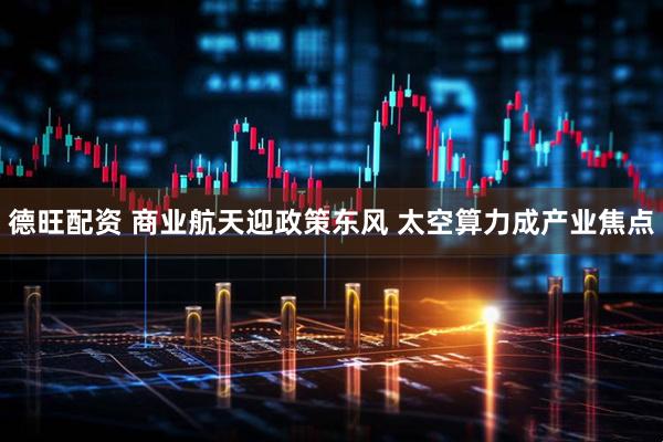 德旺配资 商业航天迎政策东风 太空算力成产业焦点