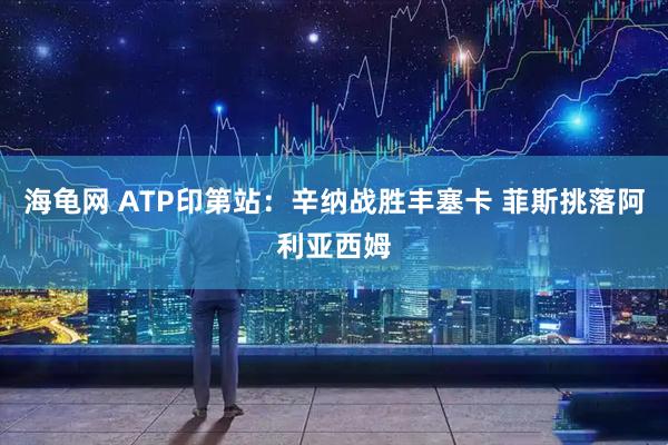 海龟网 ATP印第站：辛纳战胜丰塞卡 菲斯挑落阿利亚西姆